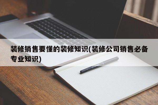 裝修銷售要懂的裝修知識(裝修公司銷售必備專業(yè)知識)