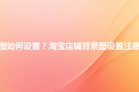 淘寶店鋪背景圖如何設(shè)置？淘寶店鋪背景圖設(shè)置注意事項(xiàng)是什么？